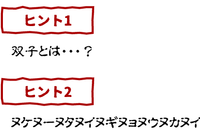 ヒント１　双子とは・・・？ヒント２　ヌケヌーヌタヌイヌギヌョヌウヌカヌイ